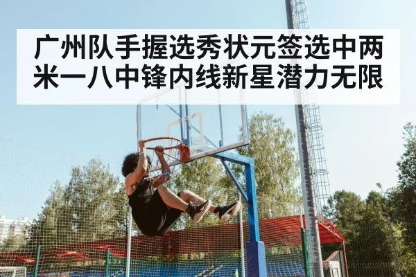 广州队手握选秀状元签选中两米一八中锋内线新星潜力无限