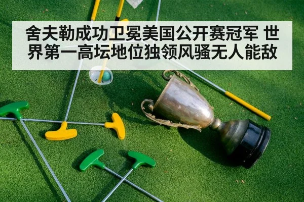 舍夫勒成功卫冕美国公开赛冠军 世界第一高坛地位独领风骚无人能敌