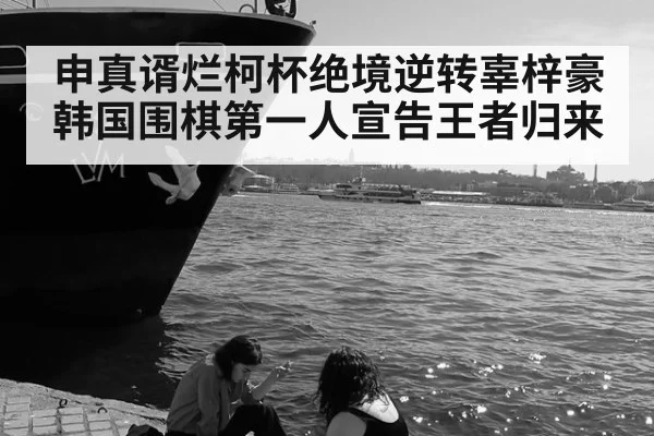 申真谞烂柯杯绝境逆转辜梓豪 韩国围棋第一人宣告王者归来